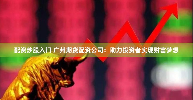 配资炒股入门 广州期货配资公司：助力投资者实现财富梦想