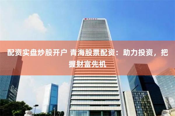 配资实盘炒股开户 青海股票配资：助力投资，把握财富先机