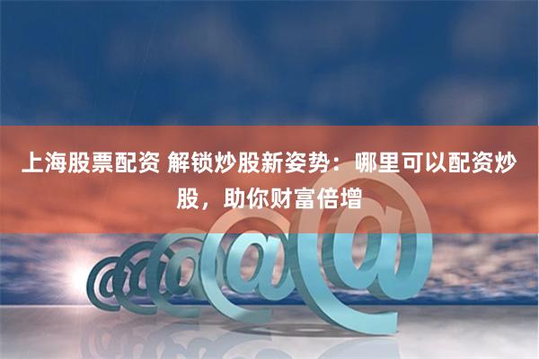 上海股票配资 解锁炒股新姿势：哪里可以配资炒股，助你财富倍增