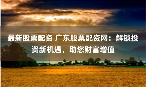 最新股票配资 广东股票配资网：解锁投资新机遇，助您财富增值