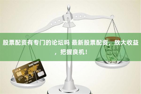 股票配资有专门的论坛吗 最新股票配资，放大收益，把握良机！