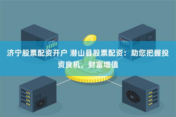济宁股票配资开户 潜山县股票配资：助您把握投资良机，财富增值