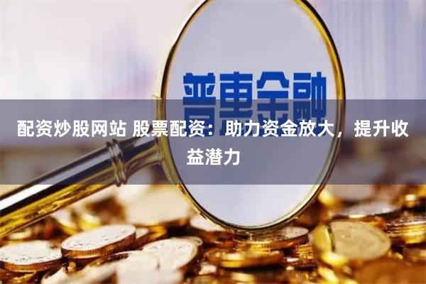 配资炒股网站 股票配资：助力资金放大，提升收益潜力