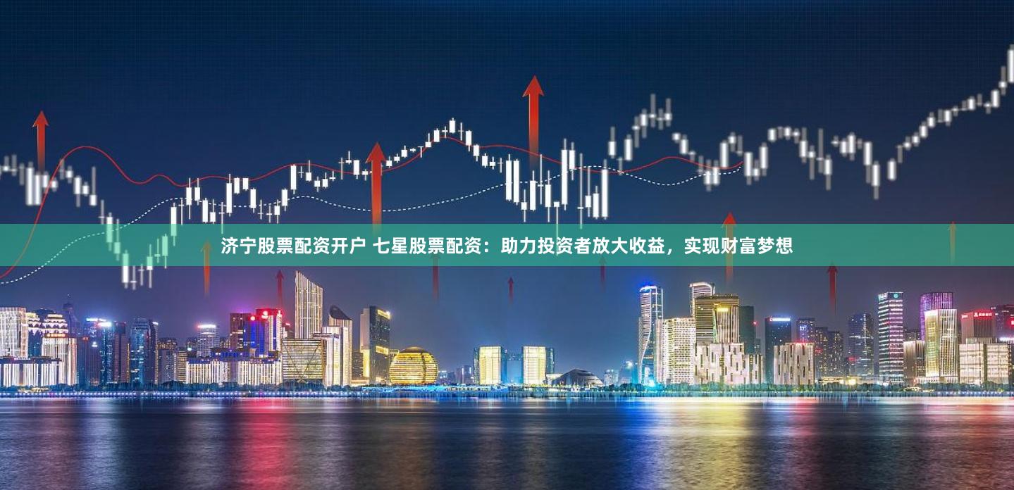 济宁股票配资开户 七星股票配资：助力投资者放大收益，实现财富梦想