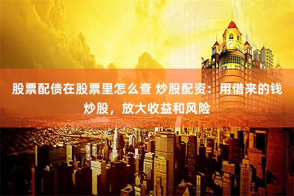 股票配债在股票里怎么查 炒股配资：用借来的钱炒股，放大收益和风险