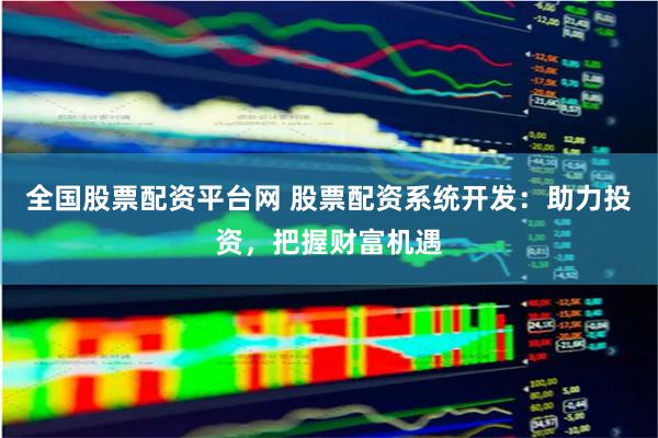 全国股票配资平台网 股票配资系统开发：助力投资，把握财富机遇