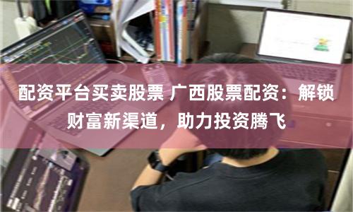 配资平台买卖股票 广西股票配资：解锁财富新渠道，助力投资腾飞