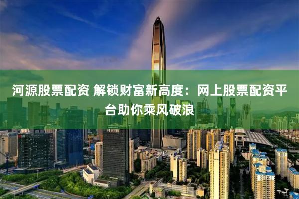 河源股票配资 解锁财富新高度：网上股票配资平台助你乘风破浪