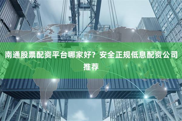 南通股票配资平台哪家好？安全正规低息配资公司推荐