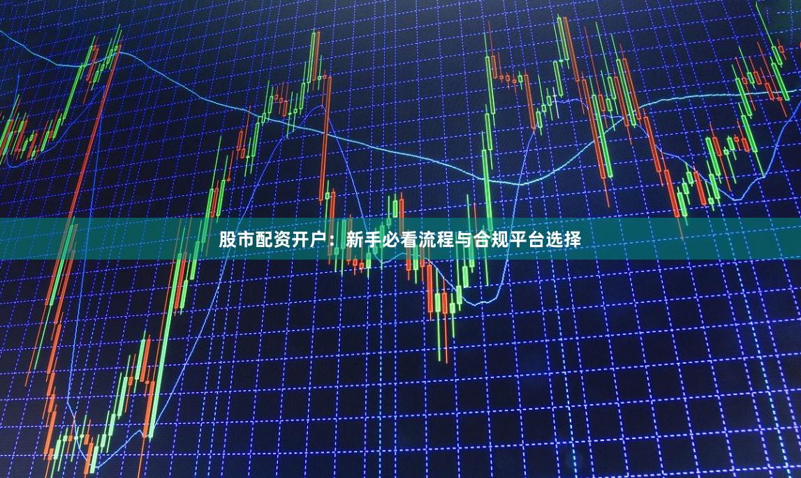 股市配资开户：新手必看流程与合规平台选择