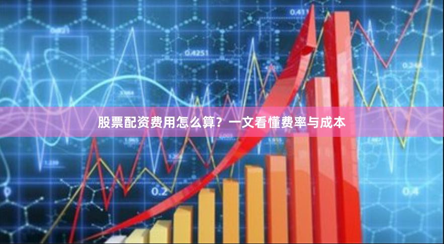 股票配资费用怎么算？一文看懂费率与成本